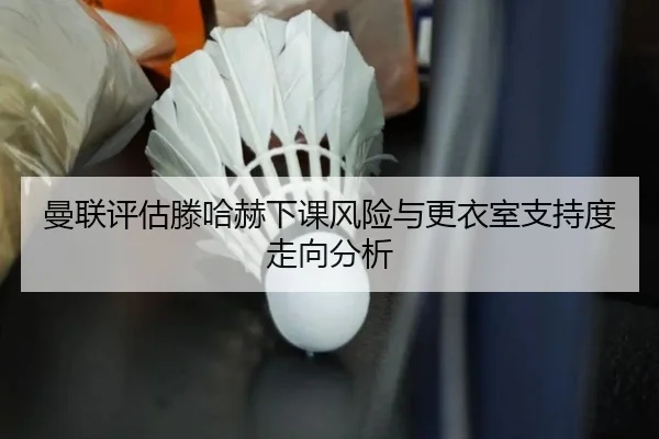 曼联评估滕哈赫下课风险与更衣室支持度走向分析