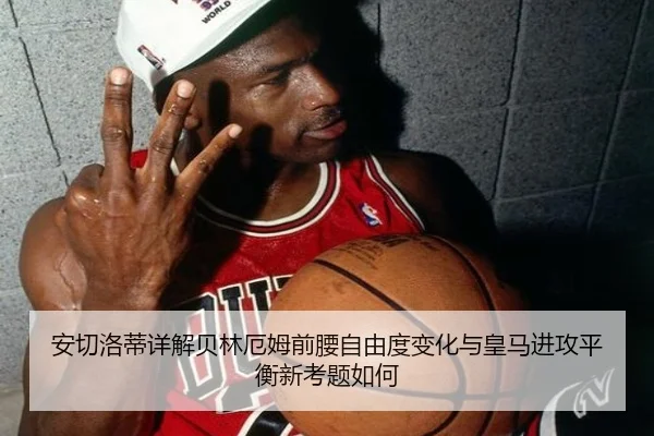 安切洛蒂详解贝林厄姆前腰自由度变化与皇马进攻平衡新考题如何