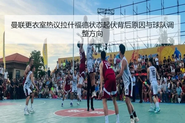 曼联更衣室热议拉什福德状态起伏背后原因与球队调整方向