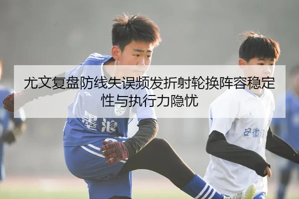尤文复盘防线失误频发折射轮换阵容稳定性与执行力隐忧