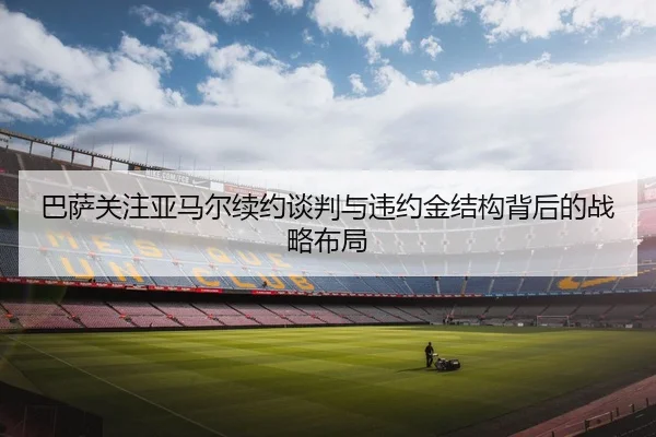 巴萨关注亚马尔续约谈判与违约金结构背后的战略布局