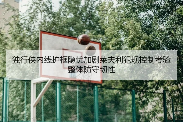 独行侠内线护框隐忧加剧莱夫利犯规控制考验整体防守韧性